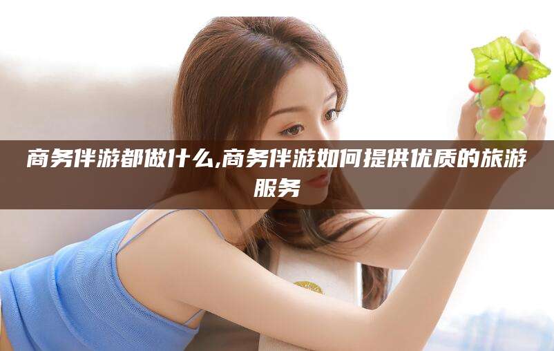 涟源商务伴游都做什么,商务伴游如何提供优质的旅游服务