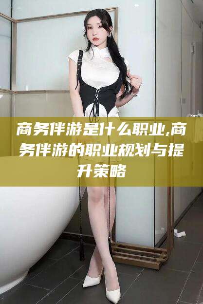 涟源商务伴游是什么职业,商务伴游的职业规划与提升策略