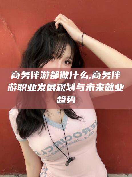 涟源商务伴游都做什么,商务伴游职业发展规划与未来就业趋势