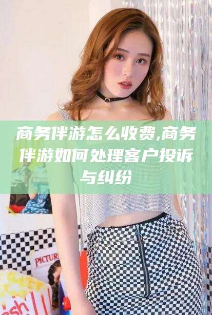 涟源商务伴游怎么收费,商务伴游如何处理客户投诉与纠纷