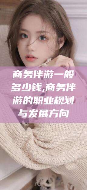 涟源商务伴游一般多少钱,商务伴游的职业规划与发展方向