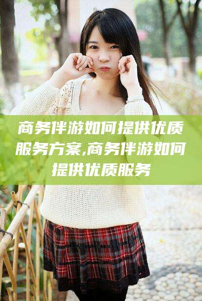 涟源商务伴游如何提供优质服务方案,商务伴游如何提供优质服务