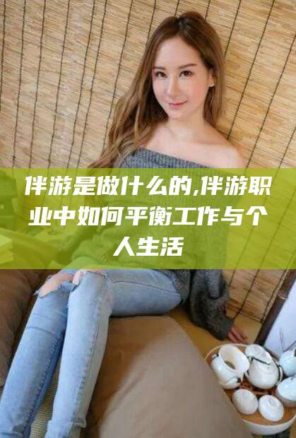 涟源伴游是做什么的,伴游职业中如何平衡工作与个人生活