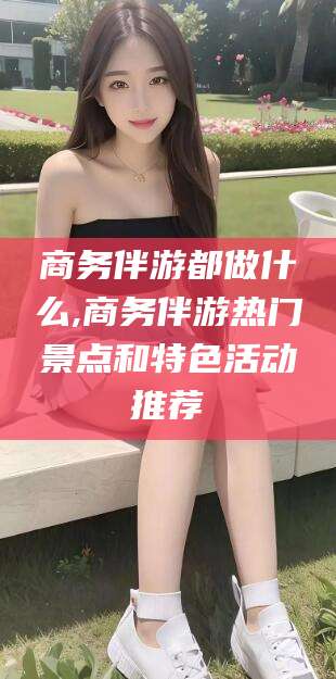 涟源商务伴游都做什么,商务伴游热门景点和特色活动推荐