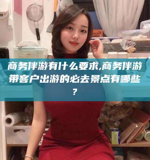 涟源商务伴游有什么要求,商务伴游带客户出游的必去景点有哪些?