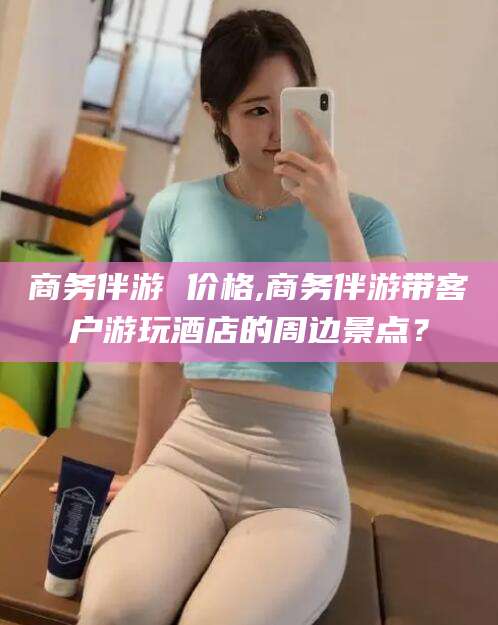 涟源商务伴游 价格,商务伴游带客户游玩酒店的周边景点？