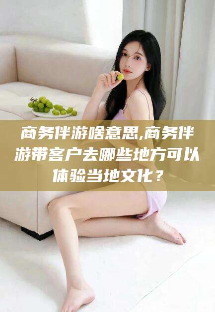 涟源商务伴游啥意思,商务伴游带客户去哪些地方可以体验当地文化？
