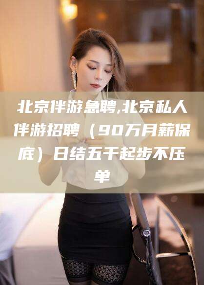 涟源北京伴游急聘,北京私人伴游招聘（90万月薪保底）日结五千起步不压单