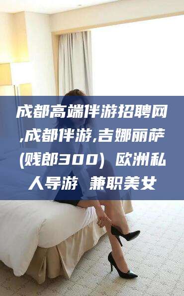 涟源成都高端伴游招聘网,成都伴游,吉娜丽萨(贱郎300) 欧洲私人导游 兼职美女