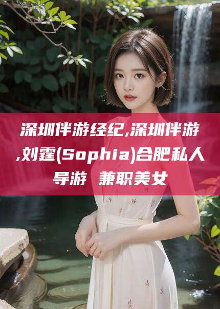 涟源深圳伴游经纪,深圳伴游,刘霆(Sophia)合肥私人导游 兼职美女