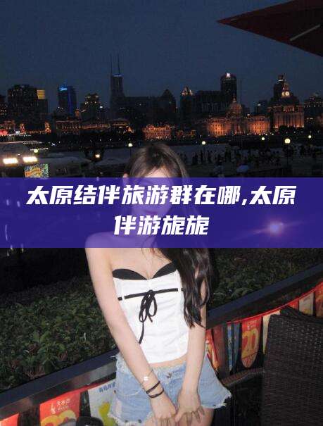 涟源太原结伴旅游群在哪,太原伴游旎旎