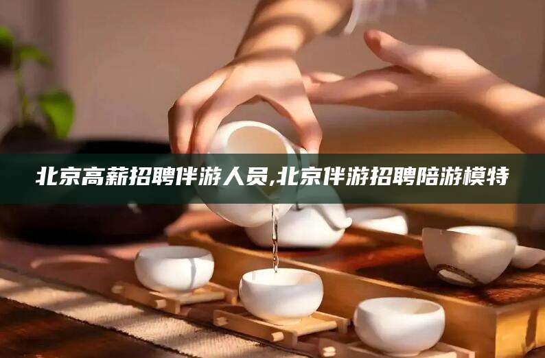 涟源北京高薪招聘伴游人员,北京伴游招聘陪游模特