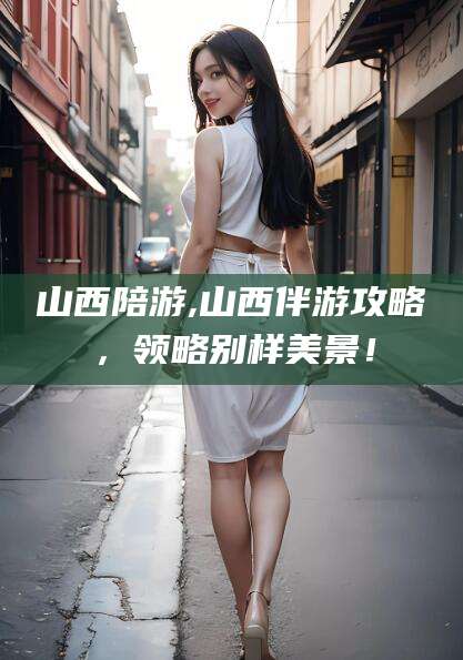 涟源山西陪游,山西伴游攻略，领略别样美景！