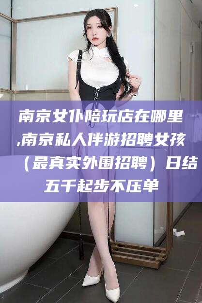 南京女仆陪玩店在哪里,南京私人伴游招聘女孩(最真实外围招聘)日结五千起步不压单