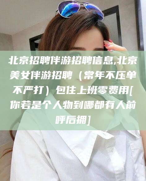 涟源北京招聘伴游招聘信息,北京美女伴游招聘（常年不压单不严打）包住上班零费用[你若是个人物到哪都有人前呼后拥]