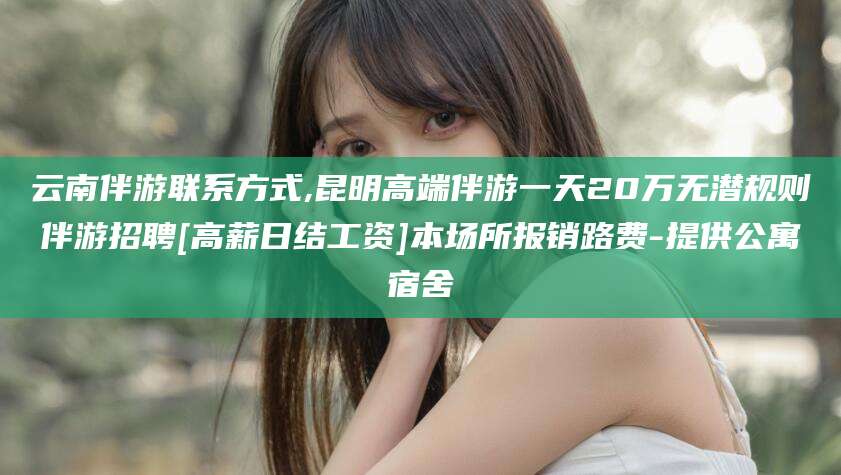 涟源云南伴游联系方式,昆明高端伴游一天20万无潜规则伴游招聘[高薪日结工资]本场所报销路费-提供公寓宿舍