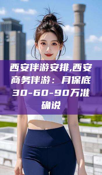 涟源西安伴游安排,西安商务伴游：月保底30-60-90万准确说
