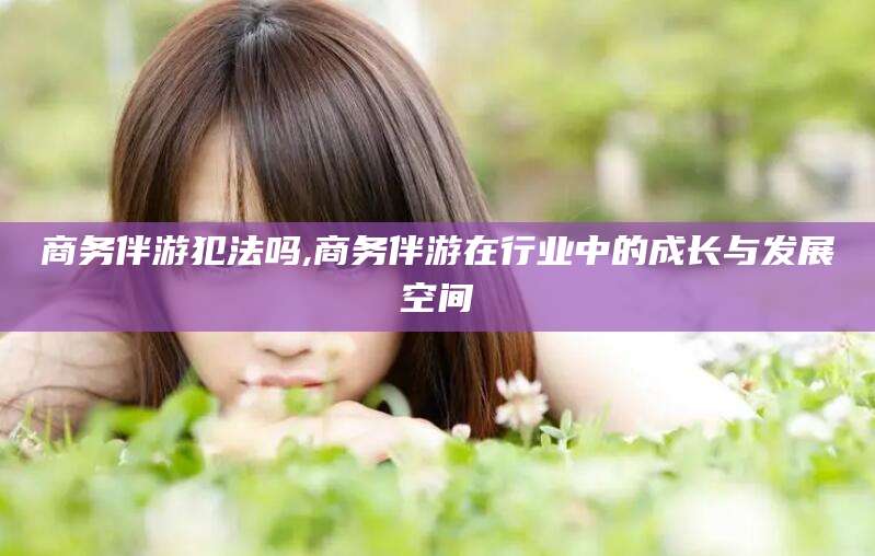 涟源商务伴游犯法吗,商务伴游在行业中的成长与发展空间