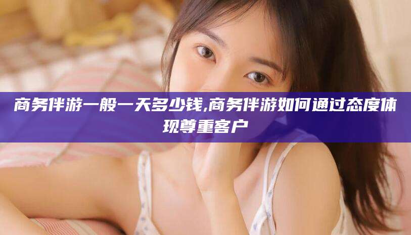 涟源商务伴游一般一天多少钱,商务伴游如何通过态度体现尊重客户