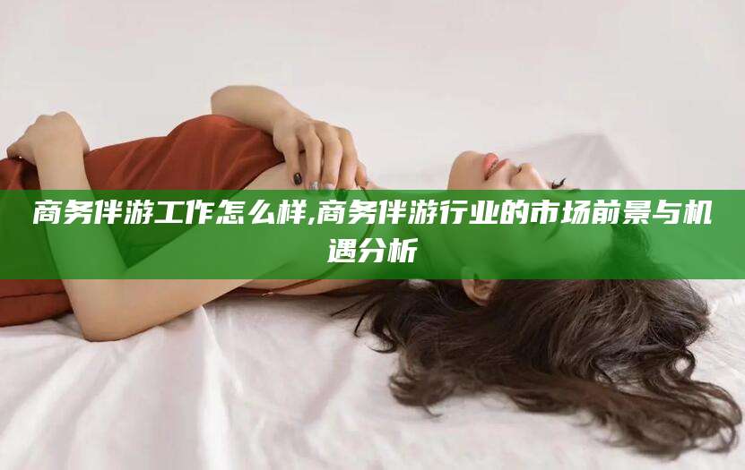 涟源商务伴游工作怎么样,商务伴游行业的市场前景与机遇分析